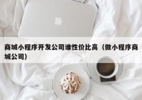 商城小程序开发公司谁性价比高（做小程序商城公司）