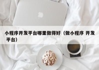 小程序开发平台哪里做得好（做小程序 开发 平台）