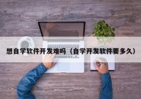 想自学软件开发难吗（自学开发软件要多久）