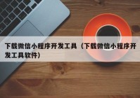 下载微信小程序开发工具（下载微信小程序开发工具软件）